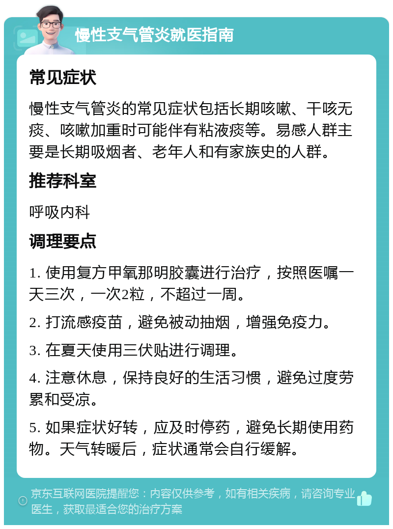 慢性支气管炎就医指南 常见症状 慢性支气管炎的常见症状包括长期咳嗽、干咳无痰、咳嗽加重时可能伴有粘液痰等。易感人群主要是长期吸烟者、老年人和有家族史的人群。 推荐科室 呼吸内科 调理要点 1. 使用复方甲氧那明胶囊进行治疗，按照医嘱一天三次，一次2粒，不超过一周。 2. 打流感疫苗，避免被动抽烟，增强免疫力。 3. 在夏天使用三伏贴进行调理。 4. 注意休息，保持良好的生活习惯，避免过度劳累和受凉。 5. 如果症状好转，应及时停药，避免长期使用药物。天气转暖后，症状通常会自行缓解。