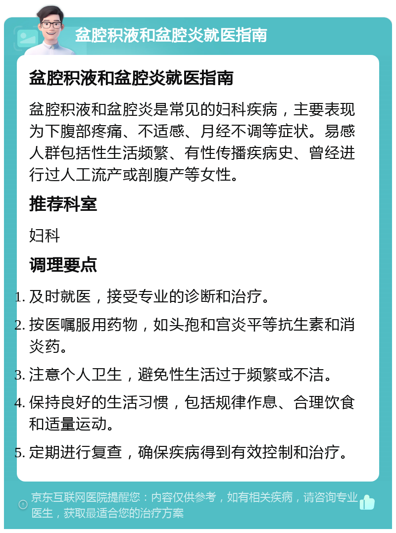 盆腔积液和盆腔炎就医指南 盆腔积液和盆腔炎就医指南 盆腔积液和盆腔炎是常见的妇科疾病，主要表现为下腹部疼痛、不适感、月经不调等症状。易感人群包括性生活频繁、有性传播疾病史、曾经进行过人工流产或剖腹产等女性。 推荐科室 妇科 调理要点 及时就医，接受专业的诊断和治疗。 按医嘱服用药物，如头孢和宫炎平等抗生素和消炎药。 注意个人卫生，避免性生活过于频繁或不洁。 保持良好的生活习惯，包括规律作息、合理饮食和适量运动。 定期进行复查，确保疾病得到有效控制和治疗。