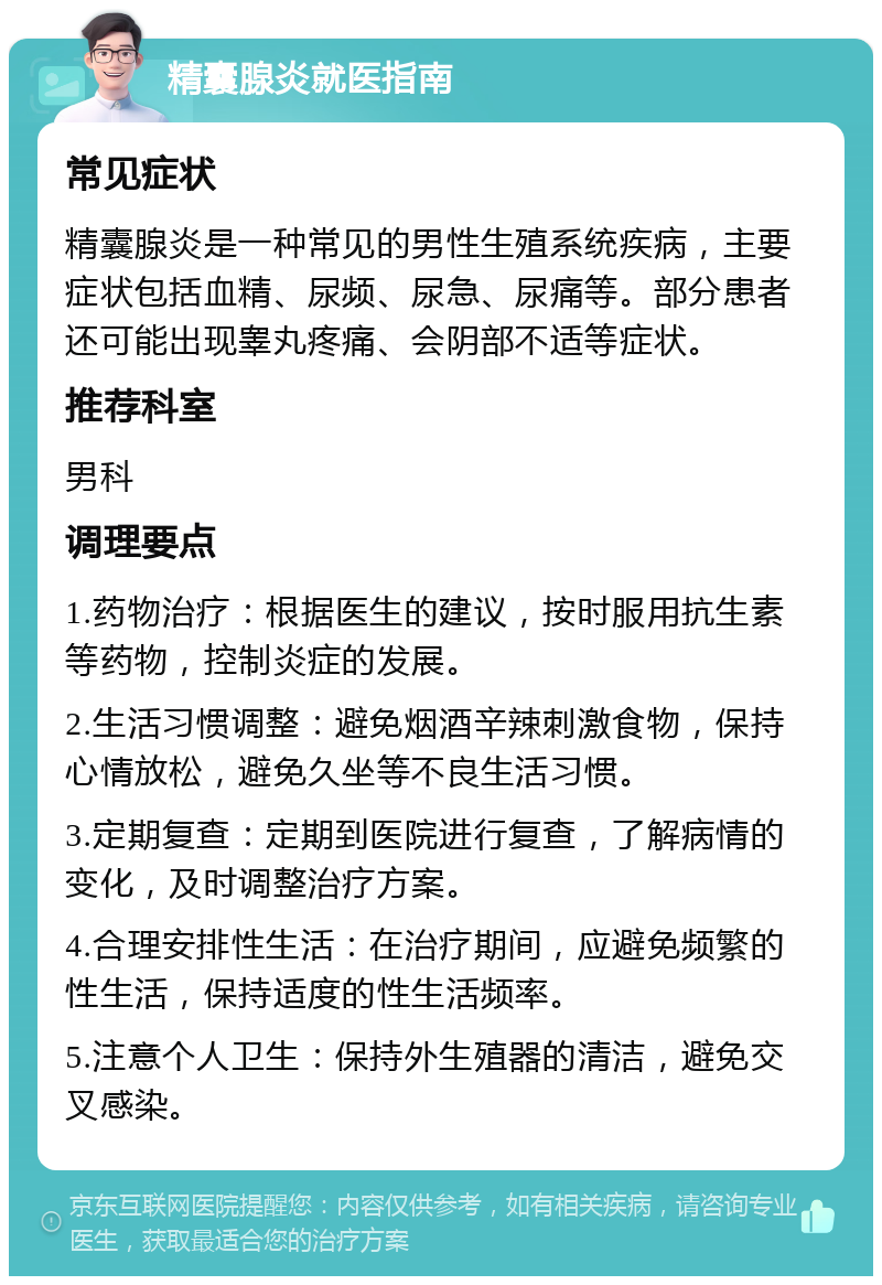 精囊腺炎就医指南 常见症状 精囊腺炎是一种常见的男性生殖系统疾病，主要症状包括血精、尿频、尿急、尿痛等。部分患者还可能出现睾丸疼痛、会阴部不适等症状。 推荐科室 男科 调理要点 1.药物治疗：根据医生的建议，按时服用抗生素等药物，控制炎症的发展。 2.生活习惯调整：避免烟酒辛辣刺激食物，保持心情放松，避免久坐等不良生活习惯。 3.定期复查：定期到医院进行复查，了解病情的变化，及时调整治疗方案。 4.合理安排性生活：在治疗期间，应避免频繁的性生活，保持适度的性生活频率。 5.注意个人卫生：保持外生殖器的清洁，避免交叉感染。