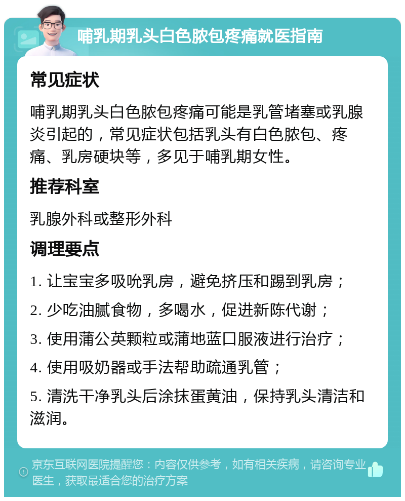 哺乳期乳头白色脓包疼痛就医指南 常见症状 哺乳期乳头白色脓包疼痛可能是乳管堵塞或乳腺炎引起的，常见症状包括乳头有白色脓包、疼痛、乳房硬块等，多见于哺乳期女性。 推荐科室 乳腺外科或整形外科 调理要点 1. 让宝宝多吸吮乳房，避免挤压和踢到乳房； 2. 少吃油腻食物，多喝水，促进新陈代谢； 3. 使用蒲公英颗粒或蒲地蓝口服液进行治疗； 4. 使用吸奶器或手法帮助疏通乳管； 5. 清洗干净乳头后涂抹蛋黄油，保持乳头清洁和滋润。