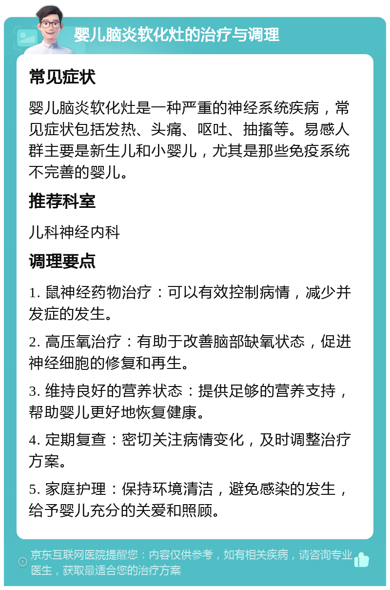 婴儿脑炎软化灶的治疗与调理 常见症状 婴儿脑炎软化灶是一种严重的神经系统疾病，常见症状包括发热、头痛、呕吐、抽搐等。易感人群主要是新生儿和小婴儿，尤其是那些免疫系统不完善的婴儿。 推荐科室 儿科神经内科 调理要点 1. 鼠神经药物治疗：可以有效控制病情，减少并发症的发生。 2. 高压氧治疗：有助于改善脑部缺氧状态，促进神经细胞的修复和再生。 3. 维持良好的营养状态：提供足够的营养支持，帮助婴儿更好地恢复健康。 4. 定期复查：密切关注病情变化，及时调整治疗方案。 5. 家庭护理：保持环境清洁，避免感染的发生，给予婴儿充分的关爱和照顾。