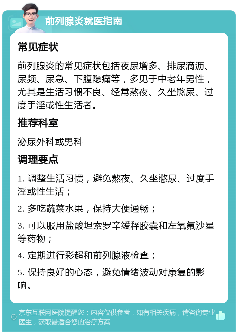 前列腺炎就医指南 常见症状 前列腺炎的常见症状包括夜尿增多、排尿滴沥、尿频、尿急、下腹隐痛等，多见于中老年男性，尤其是生活习惯不良、经常熬夜、久坐憋尿、过度手淫或性生活者。 推荐科室 泌尿外科或男科 调理要点 1. 调整生活习惯，避免熬夜、久坐憋尿、过度手淫或性生活； 2. 多吃蔬菜水果，保持大便通畅； 3. 可以服用盐酸坦索罗辛缓释胶囊和左氧氟沙星等药物； 4. 定期进行彩超和前列腺液检查； 5. 保持良好的心态，避免情绪波动对康复的影响。