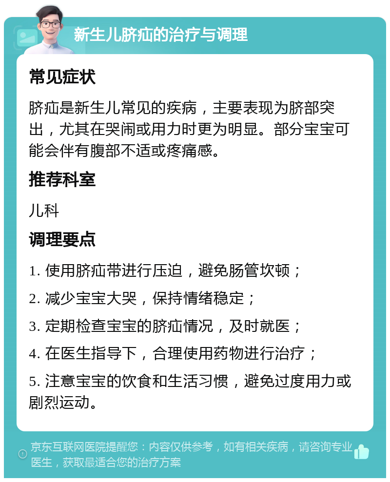 新生儿脐疝的治疗与调理 常见症状 脐疝是新生儿常见的疾病，主要表现为脐部突出，尤其在哭闹或用力时更为明显。部分宝宝可能会伴有腹部不适或疼痛感。 推荐科室 儿科 调理要点 1. 使用脐疝带进行压迫，避免肠管坎顿； 2. 减少宝宝大哭，保持情绪稳定； 3. 定期检查宝宝的脐疝情况，及时就医； 4. 在医生指导下，合理使用药物进行治疗； 5. 注意宝宝的饮食和生活习惯，避免过度用力或剧烈运动。