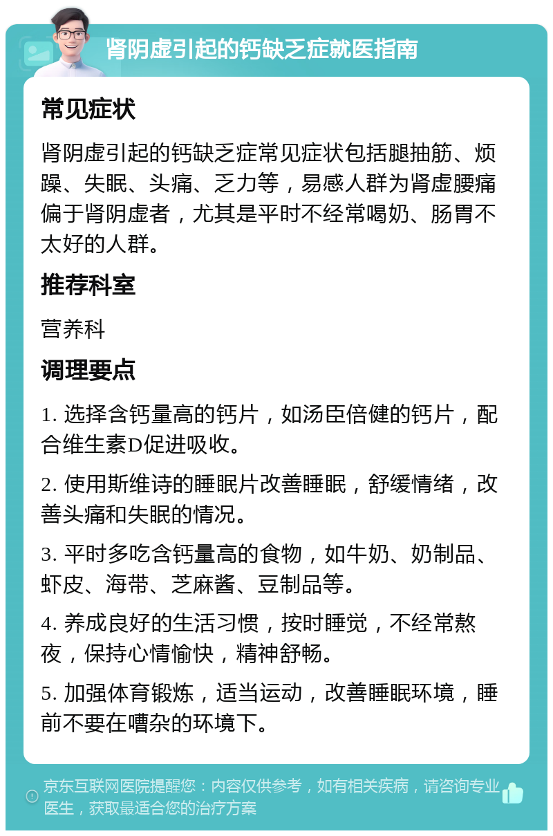 肾阴虚引起的钙缺乏症就医指南 常见症状 肾阴虚引起的钙缺乏症常见症状包括腿抽筋、烦躁、失眠、头痛、乏力等，易感人群为肾虚腰痛偏于肾阴虚者，尤其是平时不经常喝奶、肠胃不太好的人群。 推荐科室 营养科 调理要点 1. 选择含钙量高的钙片，如汤臣倍健的钙片，配合维生素D促进吸收。 2. 使用斯维诗的睡眠片改善睡眠，舒缓情绪，改善头痛和失眠的情况。 3. 平时多吃含钙量高的食物，如牛奶、奶制品、虾皮、海带、芝麻酱、豆制品等。 4. 养成良好的生活习惯，按时睡觉，不经常熬夜，保持心情愉快，精神舒畅。 5. 加强体育锻炼，适当运动，改善睡眠环境，睡前不要在嘈杂的环境下。