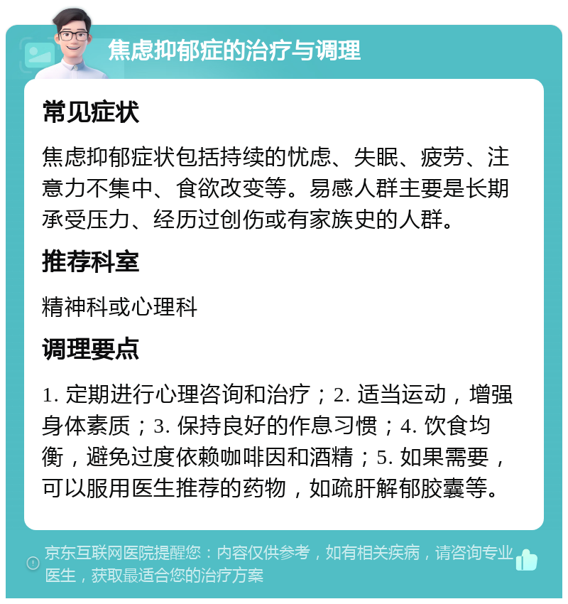 焦虑抑郁症的治疗与调理 常见症状 焦虑抑郁症状包括持续的忧虑、失眠、疲劳、注意力不集中、食欲改变等。易感人群主要是长期承受压力、经历过创伤或有家族史的人群。 推荐科室 精神科或心理科 调理要点 1. 定期进行心理咨询和治疗；2. 适当运动，增强身体素质；3. 保持良好的作息习惯；4. 饮食均衡，避免过度依赖咖啡因和酒精；5. 如果需要，可以服用医生推荐的药物，如疏肝解郁胶囊等。