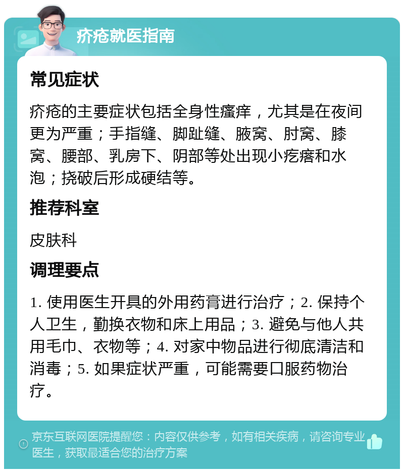 疥疮就医指南 常见症状 疥疮的主要症状包括全身性瘙痒，尤其是在夜间更为严重；手指缝、脚趾缝、腋窝、肘窝、膝窝、腰部、乳房下、阴部等处出现小疙瘩和水泡；挠破后形成硬结等。 推荐科室 皮肤科 调理要点 1. 使用医生开具的外用药膏进行治疗；2. 保持个人卫生，勤换衣物和床上用品；3. 避免与他人共用毛巾、衣物等；4. 对家中物品进行彻底清洁和消毒；5. 如果症状严重，可能需要口服药物治疗。