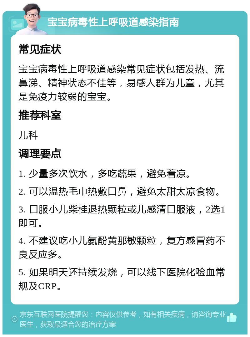 宝宝病毒性上呼吸道感染指南 常见症状 宝宝病毒性上呼吸道感染常见症状包括发热、流鼻涕、精神状态不佳等，易感人群为儿童，尤其是免疫力较弱的宝宝。 推荐科室 儿科 调理要点 1. 少量多次饮水，多吃蔬果，避免着凉。 2. 可以温热毛巾热敷口鼻，避免太甜太凉食物。 3. 口服小儿柴桂退热颗粒或儿感清口服液，2选1即可。 4. 不建议吃小儿氨酚黄那敏颗粒，复方感冒药不良反应多。 5. 如果明天还持续发烧，可以线下医院化验血常规及CRP。