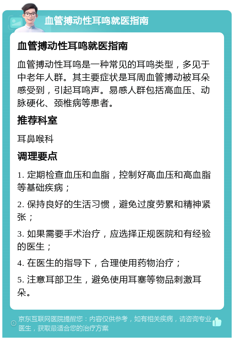 血管搏动性耳鸣就医指南 血管搏动性耳鸣就医指南 血管搏动性耳鸣是一种常见的耳鸣类型，多见于中老年人群。其主要症状是耳周血管搏动被耳朵感受到，引起耳鸣声。易感人群包括高血压、动脉硬化、颈椎病等患者。 推荐科室 耳鼻喉科 调理要点 1. 定期检查血压和血脂，控制好高血压和高血脂等基础疾病； 2. 保持良好的生活习惯，避免过度劳累和精神紧张； 3. 如果需要手术治疗，应选择正规医院和有经验的医生； 4. 在医生的指导下，合理使用药物治疗； 5. 注意耳部卫生，避免使用耳塞等物品刺激耳朵。