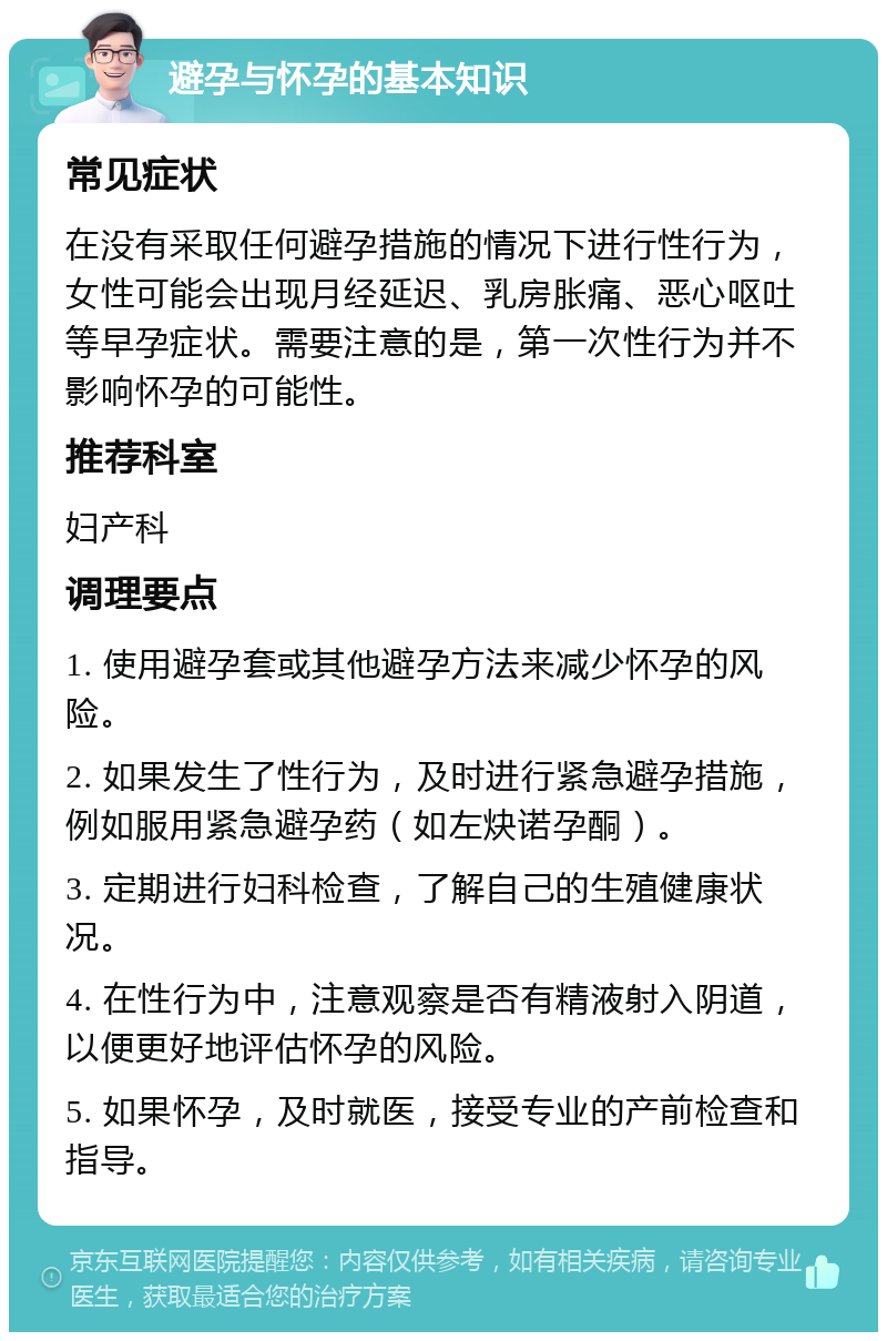 避孕与怀孕的基本知识 常见症状 在没有采取任何避孕措施的情况下进行性行为，女性可能会出现月经延迟、乳房胀痛、恶心呕吐等早孕症状。需要注意的是，第一次性行为并不影响怀孕的可能性。 推荐科室 妇产科 调理要点 1. 使用避孕套或其他避孕方法来减少怀孕的风险。 2. 如果发生了性行为，及时进行紧急避孕措施，例如服用紧急避孕药（如左炔诺孕酮）。 3. 定期进行妇科检查，了解自己的生殖健康状况。 4. 在性行为中，注意观察是否有精液射入阴道，以便更好地评估怀孕的风险。 5. 如果怀孕，及时就医，接受专业的产前检查和指导。