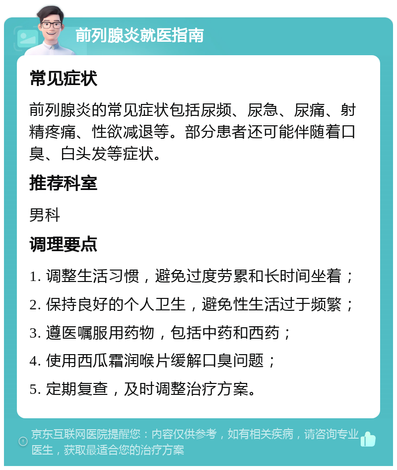 前列腺炎就医指南 常见症状 前列腺炎的常见症状包括尿频、尿急、尿痛、射精疼痛、性欲减退等。部分患者还可能伴随着口臭、白头发等症状。 推荐科室 男科 调理要点 1. 调整生活习惯，避免过度劳累和长时间坐着； 2. 保持良好的个人卫生，避免性生活过于频繁； 3. 遵医嘱服用药物，包括中药和西药； 4. 使用西瓜霜润喉片缓解口臭问题； 5. 定期复查，及时调整治疗方案。