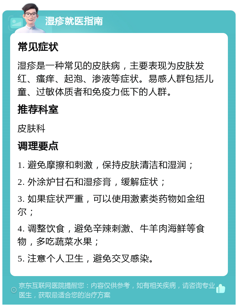 湿疹就医指南 常见症状 湿疹是一种常见的皮肤病，主要表现为皮肤发红、瘙痒、起泡、渗液等症状。易感人群包括儿童、过敏体质者和免疫力低下的人群。 推荐科室 皮肤科 调理要点 1. 避免摩擦和刺激，保持皮肤清洁和湿润； 2. 外涂炉甘石和湿疹膏，缓解症状； 3. 如果症状严重，可以使用激素类药物如金纽尔； 4. 调整饮食，避免辛辣刺激、牛羊肉海鲜等食物，多吃蔬菜水果； 5. 注意个人卫生，避免交叉感染。