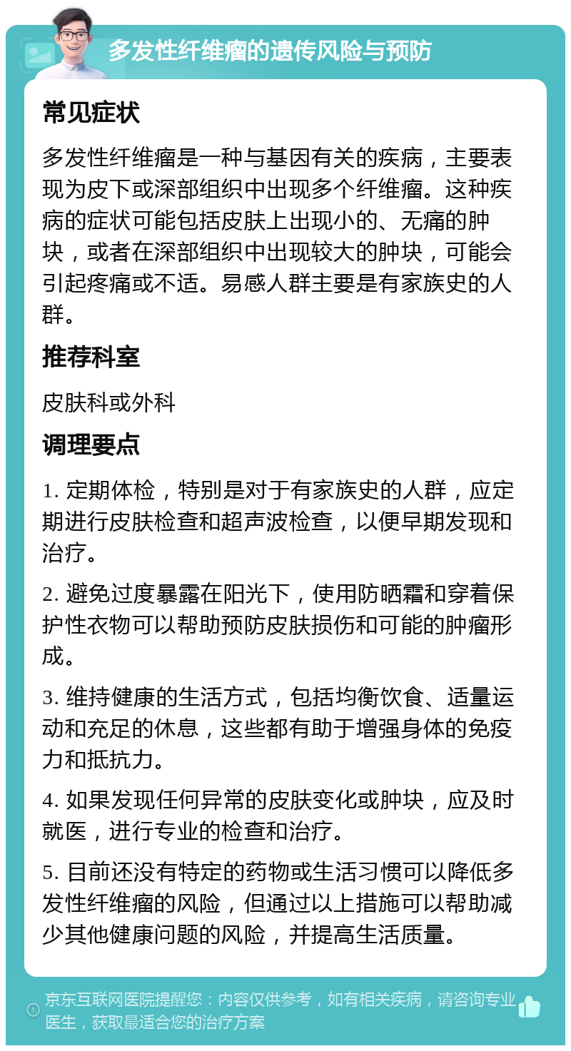 多发性纤维瘤的遗传风险与预防 常见症状 多发性纤维瘤是一种与基因有关的疾病，主要表现为皮下或深部组织中出现多个纤维瘤。这种疾病的症状可能包括皮肤上出现小的、无痛的肿块，或者在深部组织中出现较大的肿块，可能会引起疼痛或不适。易感人群主要是有家族史的人群。 推荐科室 皮肤科或外科 调理要点 1. 定期体检，特别是对于有家族史的人群，应定期进行皮肤检查和超声波检查，以便早期发现和治疗。 2. 避免过度暴露在阳光下，使用防晒霜和穿着保护性衣物可以帮助预防皮肤损伤和可能的肿瘤形成。 3. 维持健康的生活方式，包括均衡饮食、适量运动和充足的休息，这些都有助于增强身体的免疫力和抵抗力。 4. 如果发现任何异常的皮肤变化或肿块，应及时就医，进行专业的检查和治疗。 5. 目前还没有特定的药物或生活习惯可以降低多发性纤维瘤的风险，但通过以上措施可以帮助减少其他健康问题的风险，并提高生活质量。