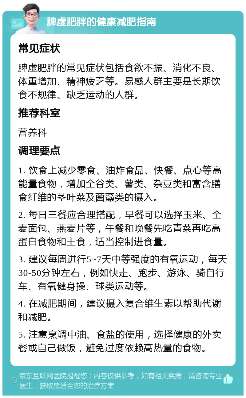 脾虚肥胖的健康减肥指南 常见症状 脾虚肥胖的常见症状包括食欲不振、消化不良、体重增加、精神疲乏等。易感人群主要是长期饮食不规律、缺乏运动的人群。 推荐科室 营养科 调理要点 1. 饮食上减少零食、油炸食品、快餐、点心等高能量食物，增加全谷类、薯类、杂豆类和富含膳食纤维的茎叶菜及菌藻类的摄入。 2. 每日三餐应合理搭配，早餐可以选择玉米、全麦面包、燕麦片等，午餐和晚餐先吃青菜再吃高蛋白食物和主食，适当控制进食量。 3. 建议每周进行5~7天中等强度的有氧运动，每天30-50分钟左右，例如快走、跑步、游泳、骑自行车、有氧健身操、球类运动等。 4. 在减肥期间，建议摄入复合维生素以帮助代谢和减肥。 5. 注意烹调中油、食盐的使用，选择健康的外卖餐或自己做饭，避免过度依赖高热量的食物。