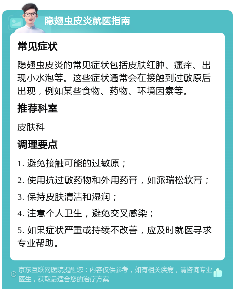 隐翅虫皮炎就医指南 常见症状 隐翅虫皮炎的常见症状包括皮肤红肿、瘙痒、出现小水泡等。这些症状通常会在接触到过敏原后出现，例如某些食物、药物、环境因素等。 推荐科室 皮肤科 调理要点 1. 避免接触可能的过敏原； 2. 使用抗过敏药物和外用药膏，如派瑞松软膏； 3. 保持皮肤清洁和湿润； 4. 注意个人卫生，避免交叉感染； 5. 如果症状严重或持续不改善，应及时就医寻求专业帮助。