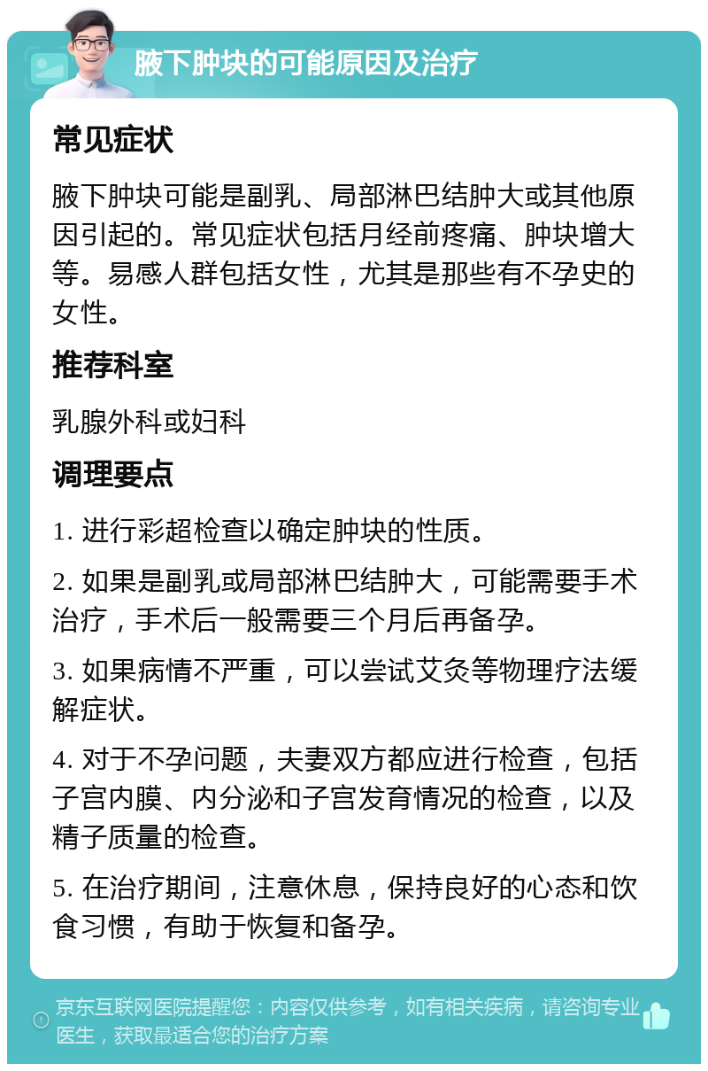 腋下肿块的可能原因及治疗 常见症状 腋下肿块可能是副乳、局部淋巴结肿大或其他原因引起的。常见症状包括月经前疼痛、肿块增大等。易感人群包括女性，尤其是那些有不孕史的女性。 推荐科室 乳腺外科或妇科 调理要点 1. 进行彩超检查以确定肿块的性质。 2. 如果是副乳或局部淋巴结肿大，可能需要手术治疗，手术后一般需要三个月后再备孕。 3. 如果病情不严重，可以尝试艾灸等物理疗法缓解症状。 4. 对于不孕问题，夫妻双方都应进行检查，包括子宫内膜、内分泌和子宫发育情况的检查，以及精子质量的检查。 5. 在治疗期间，注意休息，保持良好的心态和饮食习惯，有助于恢复和备孕。