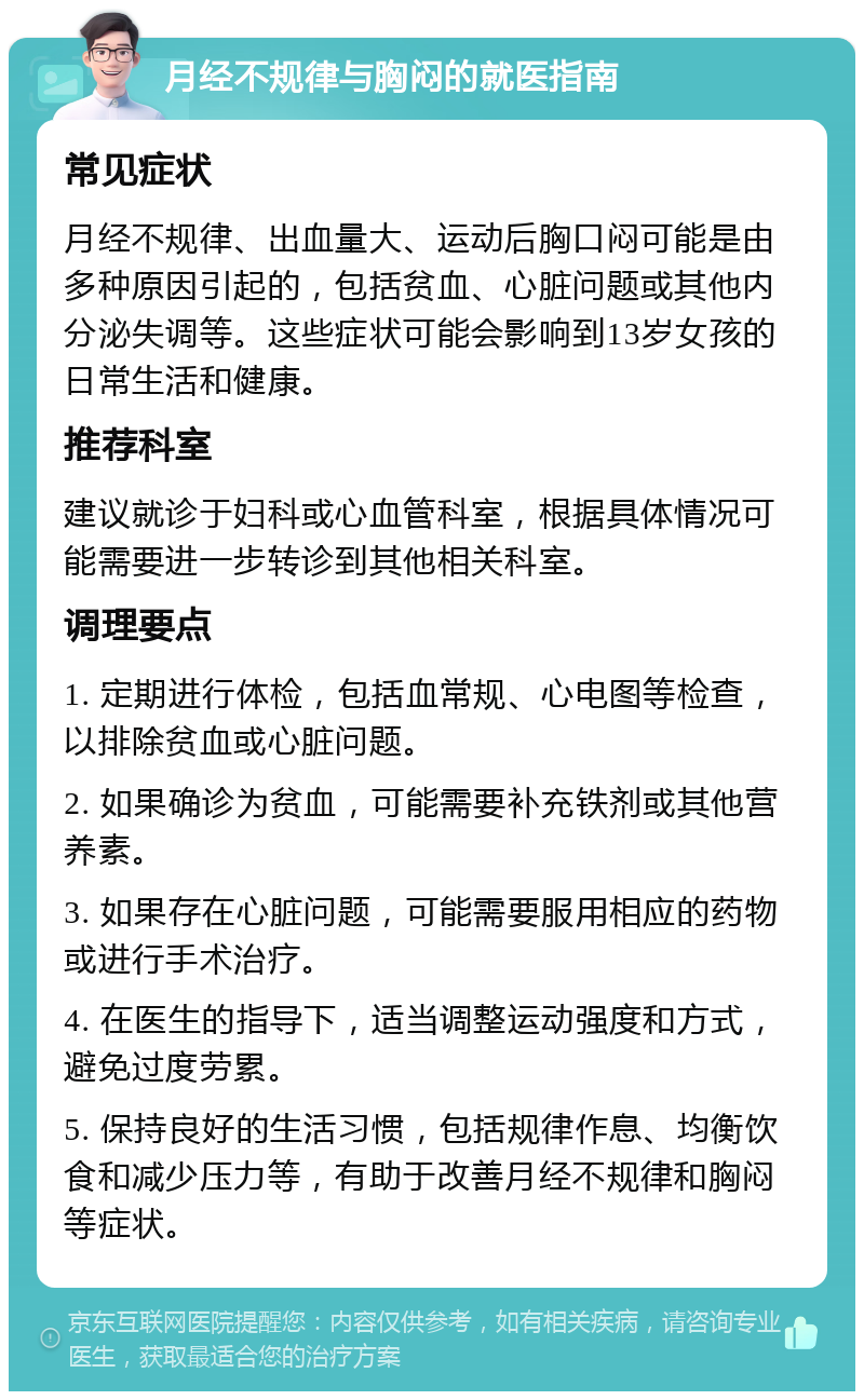 月经不规律与胸闷的就医指南 常见症状 月经不规律、出血量大、运动后胸口闷可能是由多种原因引起的，包括贫血、心脏问题或其他内分泌失调等。这些症状可能会影响到13岁女孩的日常生活和健康。 推荐科室 建议就诊于妇科或心血管科室，根据具体情况可能需要进一步转诊到其他相关科室。 调理要点 1. 定期进行体检，包括血常规、心电图等检查，以排除贫血或心脏问题。 2. 如果确诊为贫血，可能需要补充铁剂或其他营养素。 3. 如果存在心脏问题，可能需要服用相应的药物或进行手术治疗。 4. 在医生的指导下，适当调整运动强度和方式，避免过度劳累。 5. 保持良好的生活习惯，包括规律作息、均衡饮食和减少压力等，有助于改善月经不规律和胸闷等症状。