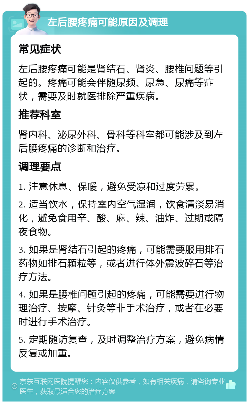 左后腰疼痛可能原因及调理 常见症状 左后腰疼痛可能是肾结石、肾炎、腰椎问题等引起的。疼痛可能会伴随尿频、尿急、尿痛等症状，需要及时就医排除严重疾病。 推荐科室 肾内科、泌尿外科、骨科等科室都可能涉及到左后腰疼痛的诊断和治疗。 调理要点 1. 注意休息、保暖，避免受凉和过度劳累。 2. 适当饮水，保持室内空气湿润，饮食清淡易消化，避免食用辛、酸、麻、辣、油炸、过期或隔夜食物。 3. 如果是肾结石引起的疼痛，可能需要服用排石药物如排石颗粒等，或者进行体外震波碎石等治疗方法。 4. 如果是腰椎问题引起的疼痛，可能需要进行物理治疗、按摩、针灸等非手术治疗，或者在必要时进行手术治疗。 5. 定期随访复查，及时调整治疗方案，避免病情反复或加重。