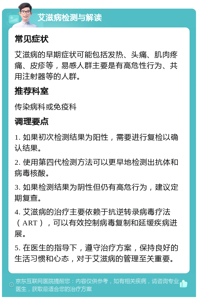 艾滋病检测与解读 常见症状 艾滋病的早期症状可能包括发热、头痛、肌肉疼痛、皮疹等，易感人群主要是有高危性行为、共用注射器等的人群。 推荐科室 传染病科或免疫科 调理要点 1. 如果初次检测结果为阳性，需要进行复检以确认结果。 2. 使用第四代检测方法可以更早地检测出抗体和病毒核酸。 3. 如果检测结果为阴性但仍有高危行为，建议定期复查。 4. 艾滋病的治疗主要依赖于抗逆转录病毒疗法（ART），可以有效控制病毒复制和延缓疾病进展。 5. 在医生的指导下，遵守治疗方案，保持良好的生活习惯和心态，对于艾滋病的管理至关重要。