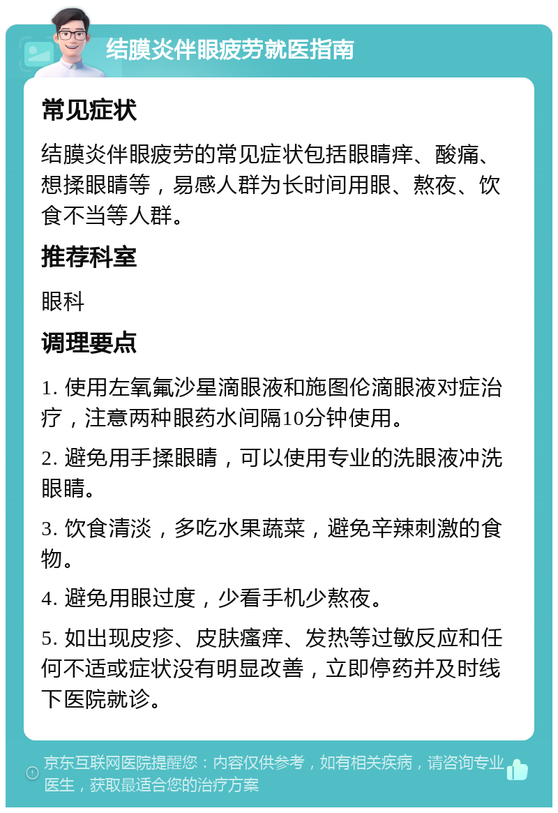 结膜炎伴眼疲劳就医指南 常见症状 结膜炎伴眼疲劳的常见症状包括眼睛痒、酸痛、想揉眼睛等，易感人群为长时间用眼、熬夜、饮食不当等人群。 推荐科室 眼科 调理要点 1. 使用左氧氟沙星滴眼液和施图伦滴眼液对症治疗，注意两种眼药水间隔10分钟使用。 2. 避免用手揉眼睛，可以使用专业的洗眼液冲洗眼睛。 3. 饮食清淡，多吃水果蔬菜，避免辛辣刺激的食物。 4. 避免用眼过度，少看手机少熬夜。 5. 如出现皮疹、皮肤瘙痒、发热等过敏反应和任何不适或症状没有明显改善，立即停药并及时线下医院就诊。