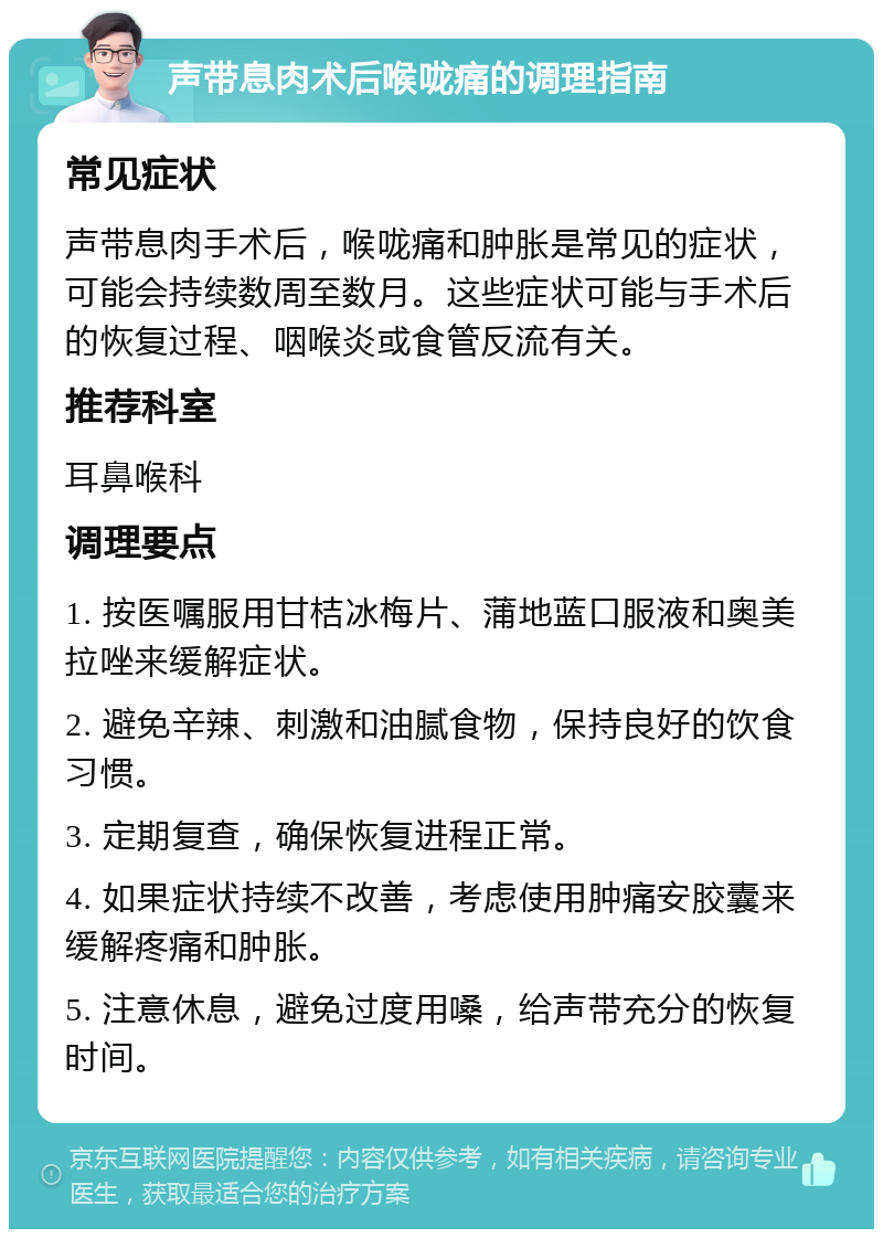 声带息肉术后喉咙痛的调理指南 常见症状 声带息肉手术后，喉咙痛和肿胀是常见的症状，可能会持续数周至数月。这些症状可能与手术后的恢复过程、咽喉炎或食管反流有关。 推荐科室 耳鼻喉科 调理要点 1. 按医嘱服用甘桔冰梅片、蒲地蓝口服液和奥美拉唑来缓解症状。 2. 避免辛辣、刺激和油腻食物，保持良好的饮食习惯。 3. 定期复查，确保恢复进程正常。 4. 如果症状持续不改善，考虑使用肿痛安胶囊来缓解疼痛和肿胀。 5. 注意休息，避免过度用嗓，给声带充分的恢复时间。