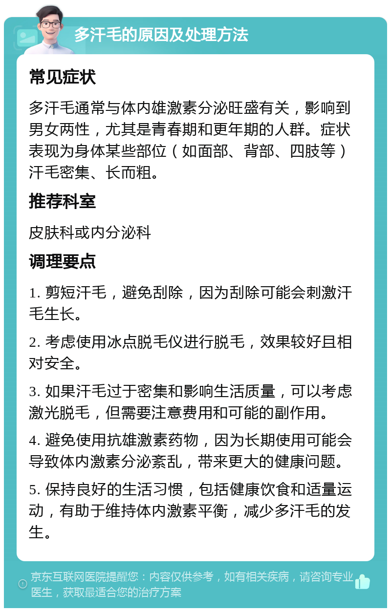 多汗毛的原因及处理方法 常见症状 多汗毛通常与体内雄激素分泌旺盛有关，影响到男女两性，尤其是青春期和更年期的人群。症状表现为身体某些部位（如面部、背部、四肢等）汗毛密集、长而粗。 推荐科室 皮肤科或内分泌科 调理要点 1. 剪短汗毛，避免刮除，因为刮除可能会刺激汗毛生长。 2. 考虑使用冰点脱毛仪进行脱毛，效果较好且相对安全。 3. 如果汗毛过于密集和影响生活质量，可以考虑激光脱毛，但需要注意费用和可能的副作用。 4. 避免使用抗雄激素药物，因为长期使用可能会导致体内激素分泌紊乱，带来更大的健康问题。 5. 保持良好的生活习惯，包括健康饮食和适量运动，有助于维持体内激素平衡，减少多汗毛的发生。