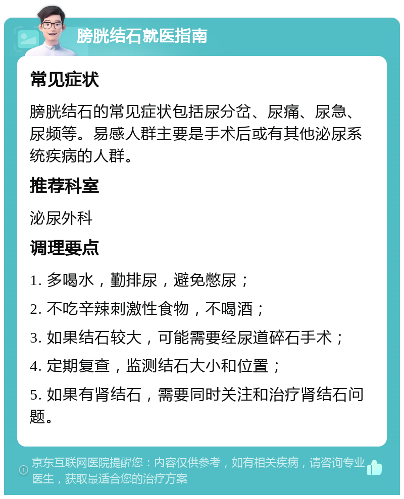 膀胱结石就医指南 常见症状 膀胱结石的常见症状包括尿分岔、尿痛、尿急、尿频等。易感人群主要是手术后或有其他泌尿系统疾病的人群。 推荐科室 泌尿外科 调理要点 1. 多喝水，勤排尿，避免憋尿； 2. 不吃辛辣刺激性食物，不喝酒； 3. 如果结石较大，可能需要经尿道碎石手术； 4. 定期复查，监测结石大小和位置； 5. 如果有肾结石，需要同时关注和治疗肾结石问题。