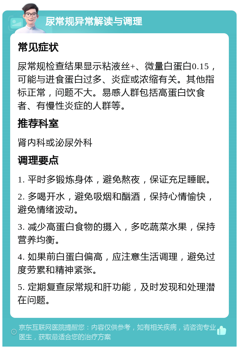 尿常规异常解读与调理 常见症状 尿常规检查结果显示粘液丝+、微量白蛋白0.15，可能与进食蛋白过多、炎症或浓缩有关。其他指标正常，问题不大。易感人群包括高蛋白饮食者、有慢性炎症的人群等。 推荐科室 肾内科或泌尿外科 调理要点 1. 平时多锻炼身体，避免熬夜，保证充足睡眠。 2. 多喝开水，避免吸烟和酗酒，保持心情愉快，避免情绪波动。 3. 减少高蛋白食物的摄入，多吃蔬菜水果，保持营养均衡。 4. 如果前白蛋白偏高，应注意生活调理，避免过度劳累和精神紧张。 5. 定期复查尿常规和肝功能，及时发现和处理潜在问题。