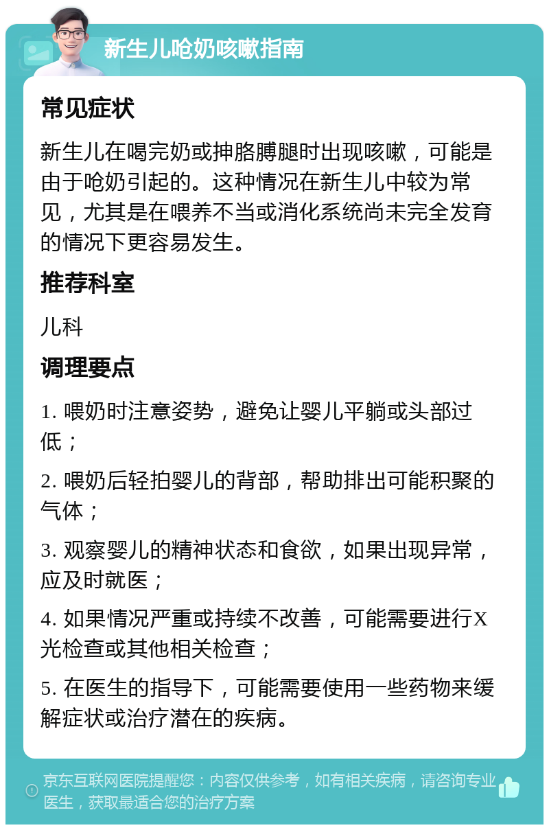 新生儿呛奶咳嗽指南 常见症状 新生儿在喝完奶或抻胳膊腿时出现咳嗽，可能是由于呛奶引起的。这种情况在新生儿中较为常见，尤其是在喂养不当或消化系统尚未完全发育的情况下更容易发生。 推荐科室 儿科 调理要点 1. 喂奶时注意姿势，避免让婴儿平躺或头部过低； 2. 喂奶后轻拍婴儿的背部，帮助排出可能积聚的气体； 3. 观察婴儿的精神状态和食欲，如果出现异常，应及时就医； 4. 如果情况严重或持续不改善，可能需要进行X光检查或其他相关检查； 5. 在医生的指导下，可能需要使用一些药物来缓解症状或治疗潜在的疾病。