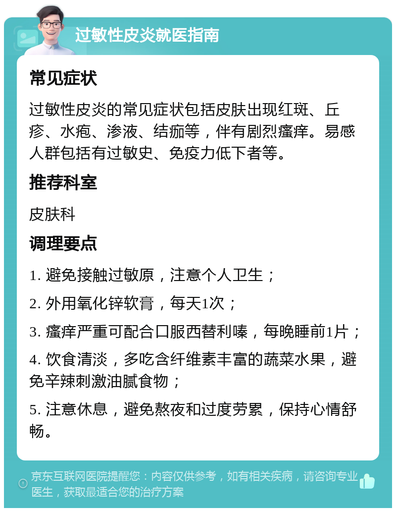 过敏性皮炎就医指南 常见症状 过敏性皮炎的常见症状包括皮肤出现红斑、丘疹、水疱、渗液、结痂等，伴有剧烈瘙痒。易感人群包括有过敏史、免疫力低下者等。 推荐科室 皮肤科 调理要点 1. 避免接触过敏原，注意个人卫生； 2. 外用氧化锌软膏，每天1次； 3. 瘙痒严重可配合口服西替利嗪，每晚睡前1片； 4. 饮食清淡，多吃含纤维素丰富的蔬菜水果，避免辛辣刺激油腻食物； 5. 注意休息，避免熬夜和过度劳累，保持心情舒畅。