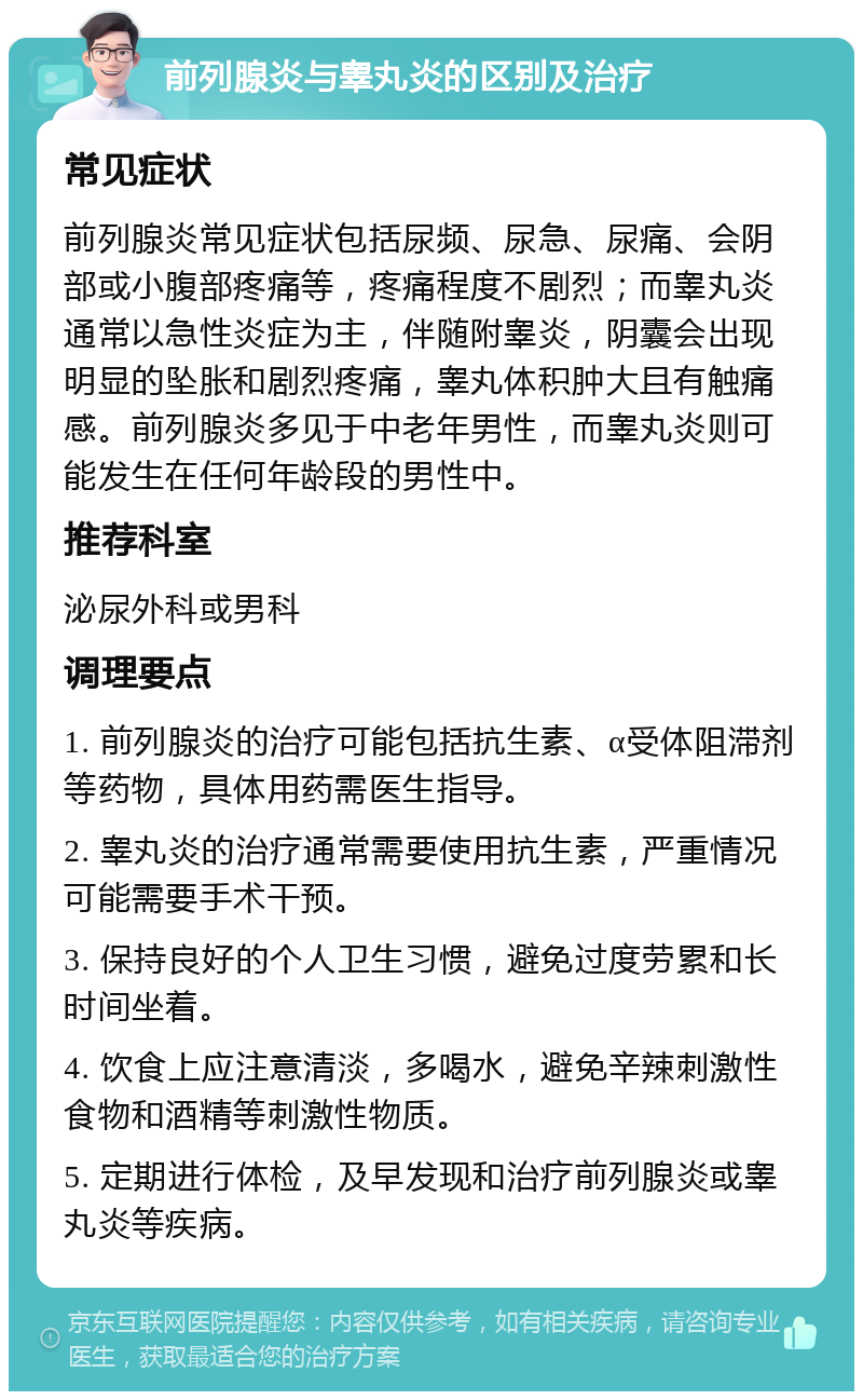 前列腺炎与睾丸炎的区别及治疗 常见症状 前列腺炎常见症状包括尿频、尿急、尿痛、会阴部或小腹部疼痛等，疼痛程度不剧烈；而睾丸炎通常以急性炎症为主，伴随附睾炎，阴囊会出现明显的坠胀和剧烈疼痛，睾丸体积肿大且有触痛感。前列腺炎多见于中老年男性，而睾丸炎则可能发生在任何年龄段的男性中。 推荐科室 泌尿外科或男科 调理要点 1. 前列腺炎的治疗可能包括抗生素、α受体阻滞剂等药物，具体用药需医生指导。 2. 睾丸炎的治疗通常需要使用抗生素，严重情况可能需要手术干预。 3. 保持良好的个人卫生习惯，避免过度劳累和长时间坐着。 4. 饮食上应注意清淡，多喝水，避免辛辣刺激性食物和酒精等刺激性物质。 5. 定期进行体检，及早发现和治疗前列腺炎或睾丸炎等疾病。