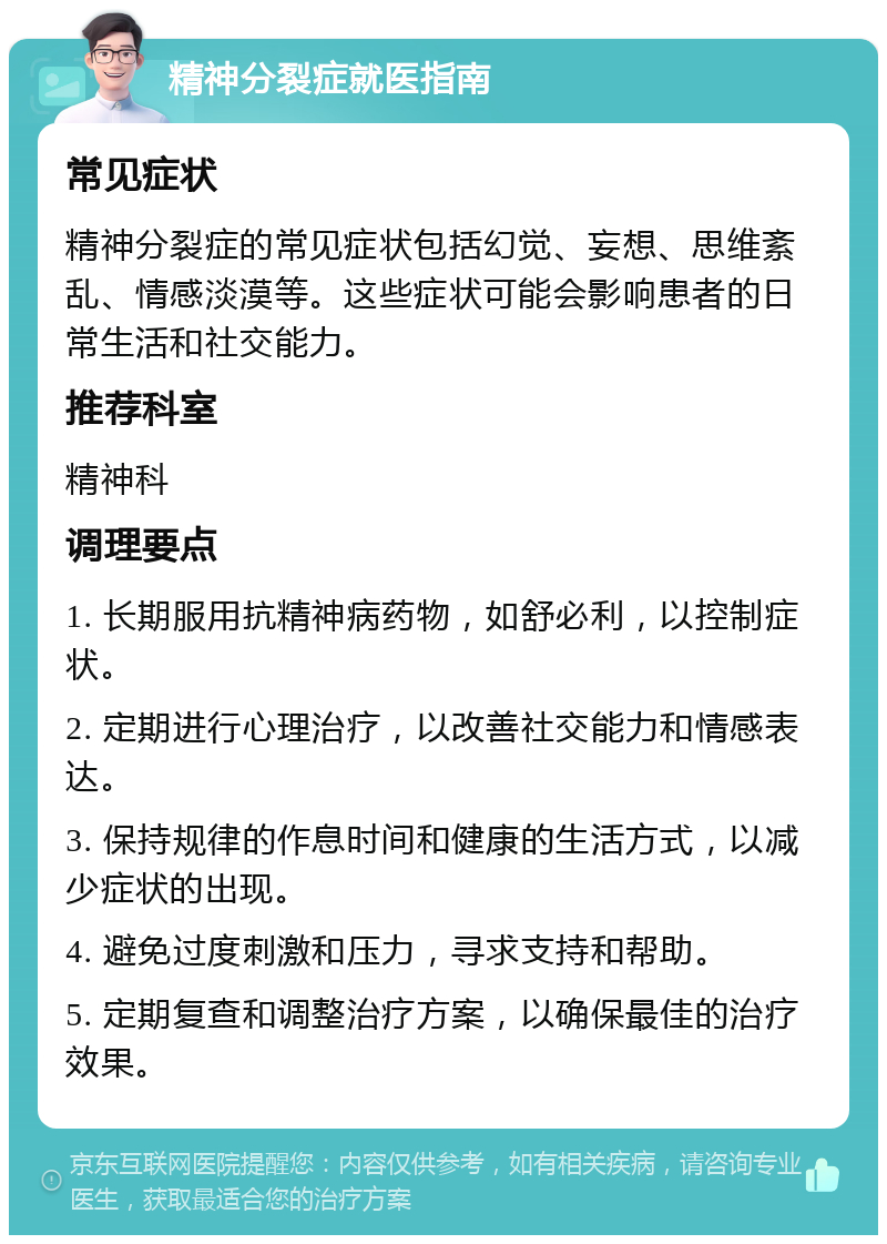 精神分裂症就医指南 常见症状 精神分裂症的常见症状包括幻觉、妄想、思维紊乱、情感淡漠等。这些症状可能会影响患者的日常生活和社交能力。 推荐科室 精神科 调理要点 1. 长期服用抗精神病药物，如舒必利，以控制症状。 2. 定期进行心理治疗，以改善社交能力和情感表达。 3. 保持规律的作息时间和健康的生活方式，以减少症状的出现。 4. 避免过度刺激和压力，寻求支持和帮助。 5. 定期复查和调整治疗方案，以确保最佳的治疗效果。