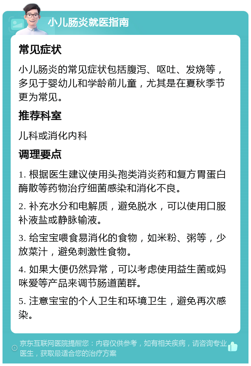 小儿肠炎就医指南 常见症状 小儿肠炎的常见症状包括腹泻、呕吐、发烧等，多见于婴幼儿和学龄前儿童，尤其是在夏秋季节更为常见。 推荐科室 儿科或消化内科 调理要点 1. 根据医生建议使用头孢类消炎药和复方胃蛋白酶散等药物治疗细菌感染和消化不良。 2. 补充水分和电解质，避免脱水，可以使用口服补液盐或静脉输液。 3. 给宝宝喂食易消化的食物，如米粉、粥等，少放菜汁，避免刺激性食物。 4. 如果大便仍然异常，可以考虑使用益生菌或妈咪爱等产品来调节肠道菌群。 5. 注意宝宝的个人卫生和环境卫生，避免再次感染。