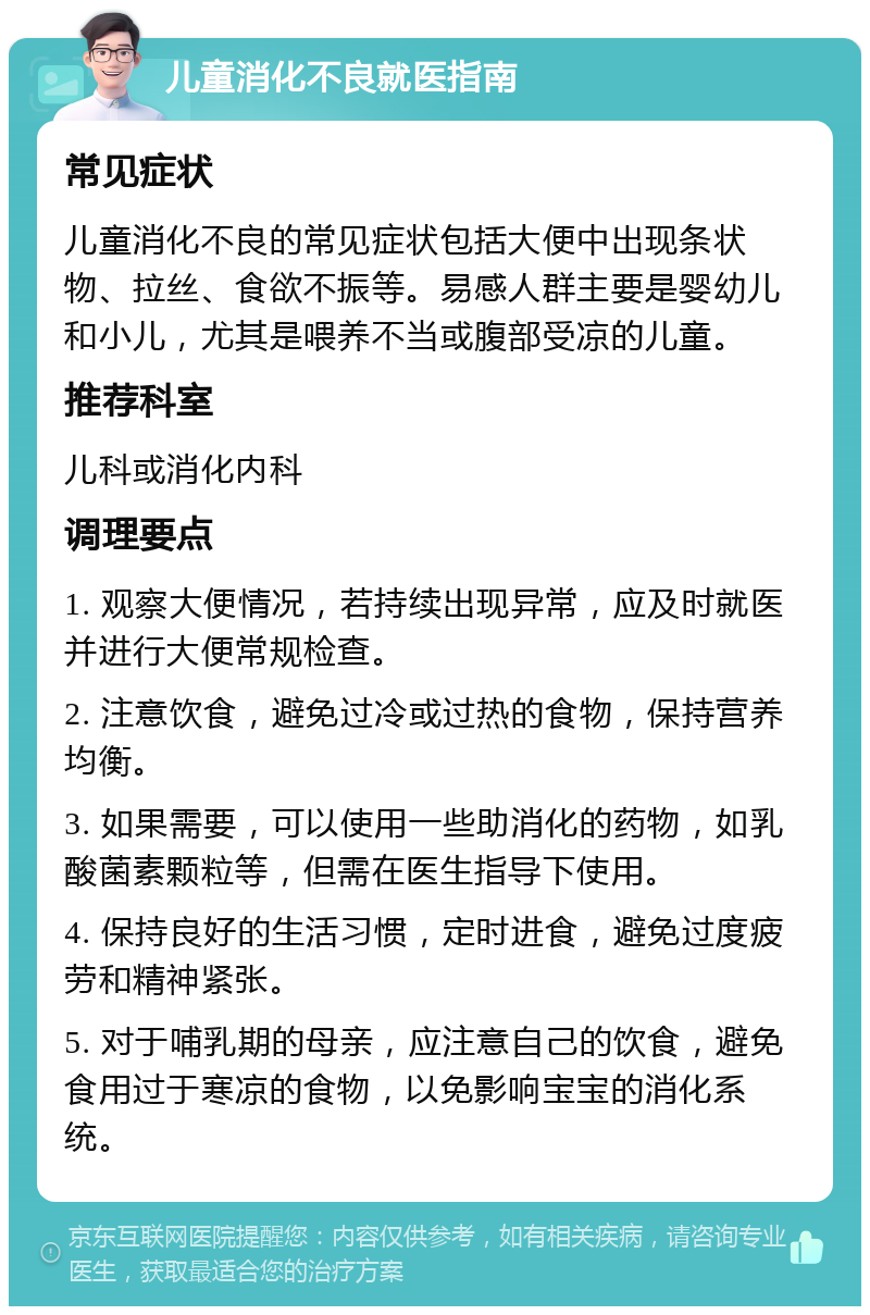 儿童消化不良就医指南 常见症状 儿童消化不良的常见症状包括大便中出现条状物、拉丝、食欲不振等。易感人群主要是婴幼儿和小儿，尤其是喂养不当或腹部受凉的儿童。 推荐科室 儿科或消化内科 调理要点 1. 观察大便情况，若持续出现异常，应及时就医并进行大便常规检查。 2. 注意饮食，避免过冷或过热的食物，保持营养均衡。 3. 如果需要，可以使用一些助消化的药物，如乳酸菌素颗粒等，但需在医生指导下使用。 4. 保持良好的生活习惯，定时进食，避免过度疲劳和精神紧张。 5. 对于哺乳期的母亲，应注意自己的饮食，避免食用过于寒凉的食物，以免影响宝宝的消化系统。