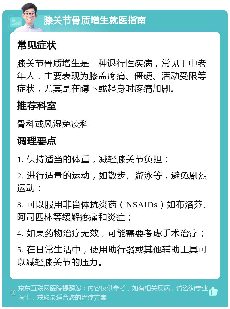 膝关节骨质增生就医指南 常见症状 膝关节骨质增生是一种退行性疾病，常见于中老年人，主要表现为膝盖疼痛、僵硬、活动受限等症状，尤其是在蹲下或起身时疼痛加剧。 推荐科室 骨科或风湿免疫科 调理要点 1. 保持适当的体重，减轻膝关节负担； 2. 进行适量的运动，如散步、游泳等，避免剧烈运动； 3. 可以服用非甾体抗炎药（NSAIDs）如布洛芬、阿司匹林等缓解疼痛和炎症； 4. 如果药物治疗无效，可能需要考虑手术治疗； 5. 在日常生活中，使用助行器或其他辅助工具可以减轻膝关节的压力。