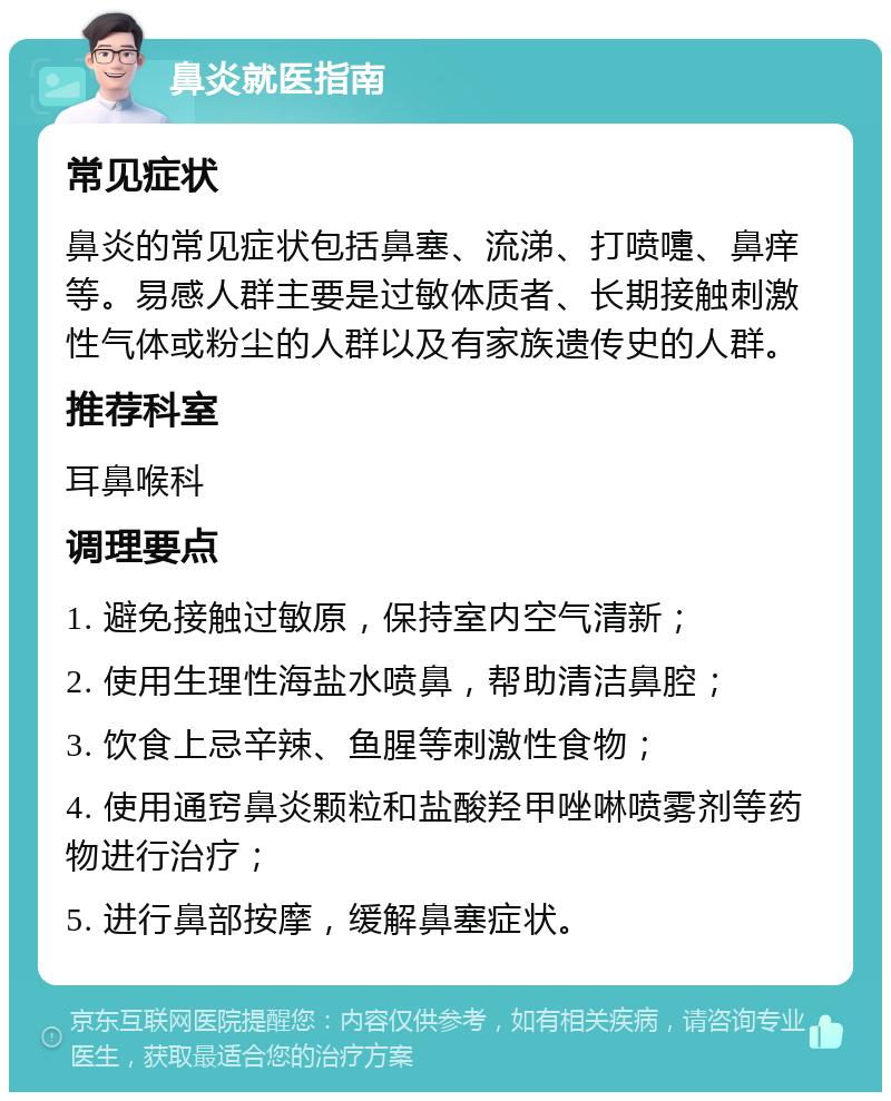 鼻炎就医指南 常见症状 鼻炎的常见症状包括鼻塞、流涕、打喷嚏、鼻痒等。易感人群主要是过敏体质者、长期接触刺激性气体或粉尘的人群以及有家族遗传史的人群。 推荐科室 耳鼻喉科 调理要点 1. 避免接触过敏原，保持室内空气清新； 2. 使用生理性海盐水喷鼻，帮助清洁鼻腔； 3. 饮食上忌辛辣、鱼腥等刺激性食物； 4. 使用通窍鼻炎颗粒和盐酸羟甲唑啉喷雾剂等药物进行治疗； 5. 进行鼻部按摩，缓解鼻塞症状。