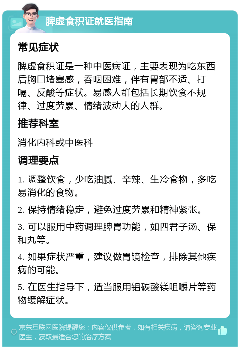 脾虚食积证就医指南 常见症状 脾虚食积证是一种中医病证，主要表现为吃东西后胸口堵塞感，吞咽困难，伴有胃部不适、打嗝、反酸等症状。易感人群包括长期饮食不规律、过度劳累、情绪波动大的人群。 推荐科室 消化内科或中医科 调理要点 1. 调整饮食，少吃油腻、辛辣、生冷食物，多吃易消化的食物。 2. 保持情绪稳定，避免过度劳累和精神紧张。 3. 可以服用中药调理脾胃功能，如四君子汤、保和丸等。 4. 如果症状严重，建议做胃镜检查，排除其他疾病的可能。 5. 在医生指导下，适当服用铝碳酸镁咀嚼片等药物缓解症状。