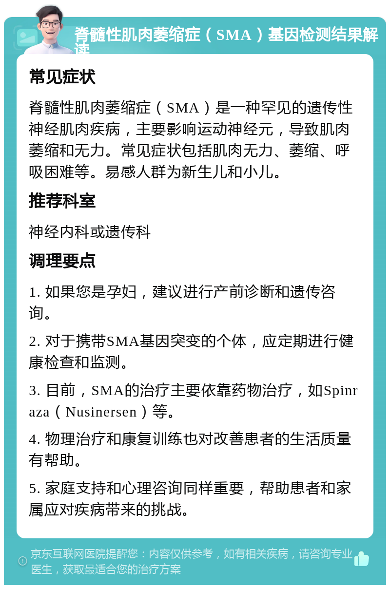 脊髓性肌肉萎缩症（SMA）基因检测结果解读 常见症状 脊髓性肌肉萎缩症（SMA）是一种罕见的遗传性神经肌肉疾病，主要影响运动神经元，导致肌肉萎缩和无力。常见症状包括肌肉无力、萎缩、呼吸困难等。易感人群为新生儿和小儿。 推荐科室 神经内科或遗传科 调理要点 1. 如果您是孕妇，建议进行产前诊断和遗传咨询。 2. 对于携带SMA基因突变的个体，应定期进行健康检查和监测。 3. 目前，SMA的治疗主要依靠药物治疗，如Spinraza（Nusinersen）等。 4. 物理治疗和康复训练也对改善患者的生活质量有帮助。 5. 家庭支持和心理咨询同样重要，帮助患者和家属应对疾病带来的挑战。