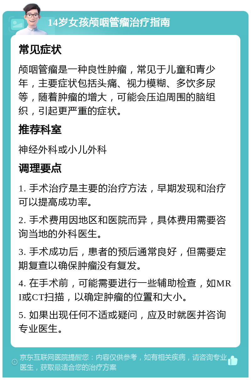 14岁女孩颅咽管瘤治疗指南 常见症状 颅咽管瘤是一种良性肿瘤，常见于儿童和青少年，主要症状包括头痛、视力模糊、多饮多尿等，随着肿瘤的增大，可能会压迫周围的脑组织，引起更严重的症状。 推荐科室 神经外科或小儿外科 调理要点 1. 手术治疗是主要的治疗方法，早期发现和治疗可以提高成功率。 2. 手术费用因地区和医院而异，具体费用需要咨询当地的外科医生。 3. 手术成功后，患者的预后通常良好，但需要定期复查以确保肿瘤没有复发。 4. 在手术前，可能需要进行一些辅助检查，如MRI或CT扫描，以确定肿瘤的位置和大小。 5. 如果出现任何不适或疑问，应及时就医并咨询专业医生。