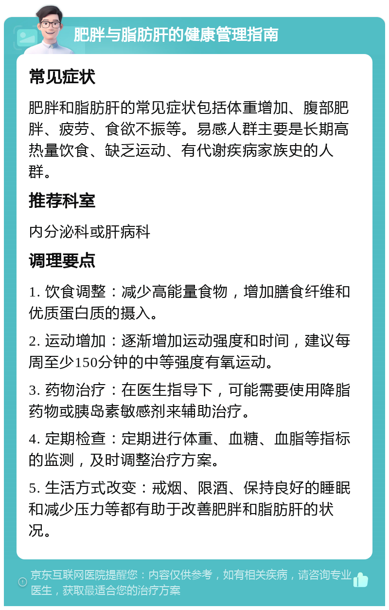 肥胖与脂肪肝的健康管理指南 常见症状 肥胖和脂肪肝的常见症状包括体重增加、腹部肥胖、疲劳、食欲不振等。易感人群主要是长期高热量饮食、缺乏运动、有代谢疾病家族史的人群。 推荐科室 内分泌科或肝病科 调理要点 1. 饮食调整：减少高能量食物，增加膳食纤维和优质蛋白质的摄入。 2. 运动增加：逐渐增加运动强度和时间，建议每周至少150分钟的中等强度有氧运动。 3. 药物治疗：在医生指导下，可能需要使用降脂药物或胰岛素敏感剂来辅助治疗。 4. 定期检查：定期进行体重、血糖、血脂等指标的监测，及时调整治疗方案。 5. 生活方式改变：戒烟、限酒、保持良好的睡眠和减少压力等都有助于改善肥胖和脂肪肝的状况。