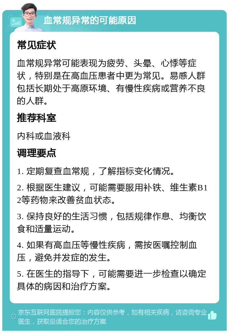 血常规异常的可能原因 常见症状 血常规异常可能表现为疲劳、头晕、心悸等症状，特别是在高血压患者中更为常见。易感人群包括长期处于高原环境、有慢性疾病或营养不良的人群。 推荐科室 内科或血液科 调理要点 1. 定期复查血常规，了解指标变化情况。 2. 根据医生建议，可能需要服用补铁、维生素B12等药物来改善贫血状态。 3. 保持良好的生活习惯，包括规律作息、均衡饮食和适量运动。 4. 如果有高血压等慢性疾病，需按医嘱控制血压，避免并发症的发生。 5. 在医生的指导下，可能需要进一步检查以确定具体的病因和治疗方案。