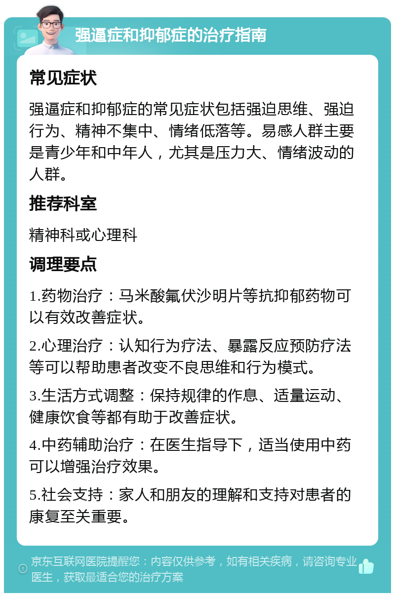 强逼症和抑郁症的治疗指南 常见症状 强逼症和抑郁症的常见症状包括强迫思维、强迫行为、精神不集中、情绪低落等。易感人群主要是青少年和中年人，尤其是压力大、情绪波动的人群。 推荐科室 精神科或心理科 调理要点 1.药物治疗：马米酸氟伏沙明片等抗抑郁药物可以有效改善症状。 2.心理治疗：认知行为疗法、暴露反应预防疗法等可以帮助患者改变不良思维和行为模式。 3.生活方式调整：保持规律的作息、适量运动、健康饮食等都有助于改善症状。 4.中药辅助治疗：在医生指导下，适当使用中药可以增强治疗效果。 5.社会支持：家人和朋友的理解和支持对患者的康复至关重要。