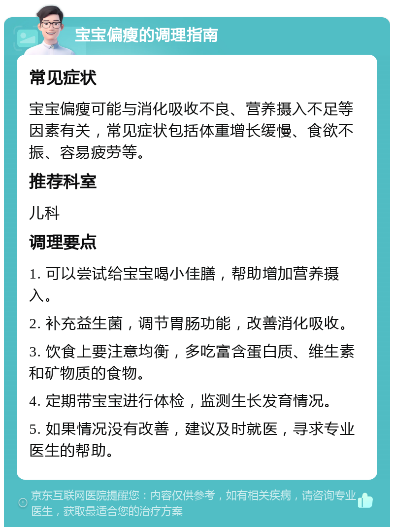 宝宝偏瘦的调理指南 常见症状 宝宝偏瘦可能与消化吸收不良、营养摄入不足等因素有关，常见症状包括体重增长缓慢、食欲不振、容易疲劳等。 推荐科室 儿科 调理要点 1. 可以尝试给宝宝喝小佳膳，帮助增加营养摄入。 2. 补充益生菌，调节胃肠功能，改善消化吸收。 3. 饮食上要注意均衡，多吃富含蛋白质、维生素和矿物质的食物。 4. 定期带宝宝进行体检，监测生长发育情况。 5. 如果情况没有改善，建议及时就医，寻求专业医生的帮助。