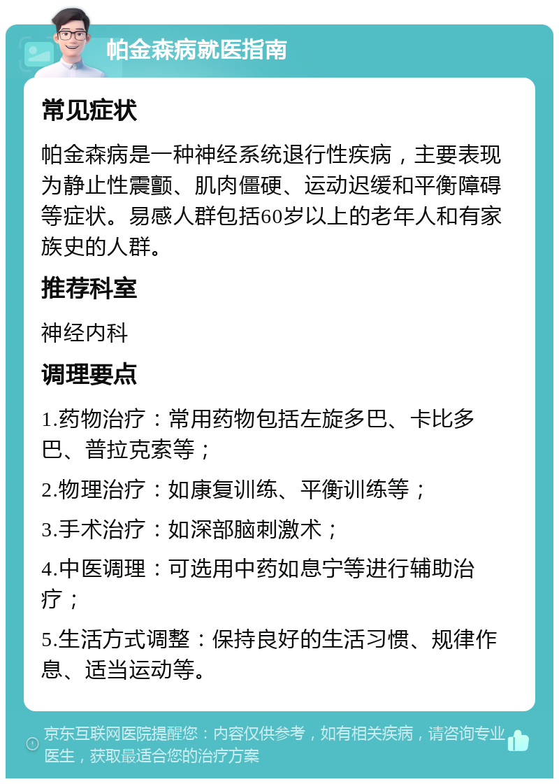 帕金森病就医指南 常见症状 帕金森病是一种神经系统退行性疾病，主要表现为静止性震颤、肌肉僵硬、运动迟缓和平衡障碍等症状。易感人群包括60岁以上的老年人和有家族史的人群。 推荐科室 神经内科 调理要点 1.药物治疗：常用药物包括左旋多巴、卡比多巴、普拉克索等； 2.物理治疗：如康复训练、平衡训练等； 3.手术治疗：如深部脑刺激术； 4.中医调理：可选用中药如息宁等进行辅助治疗； 5.生活方式调整：保持良好的生活习惯、规律作息、适当运动等。