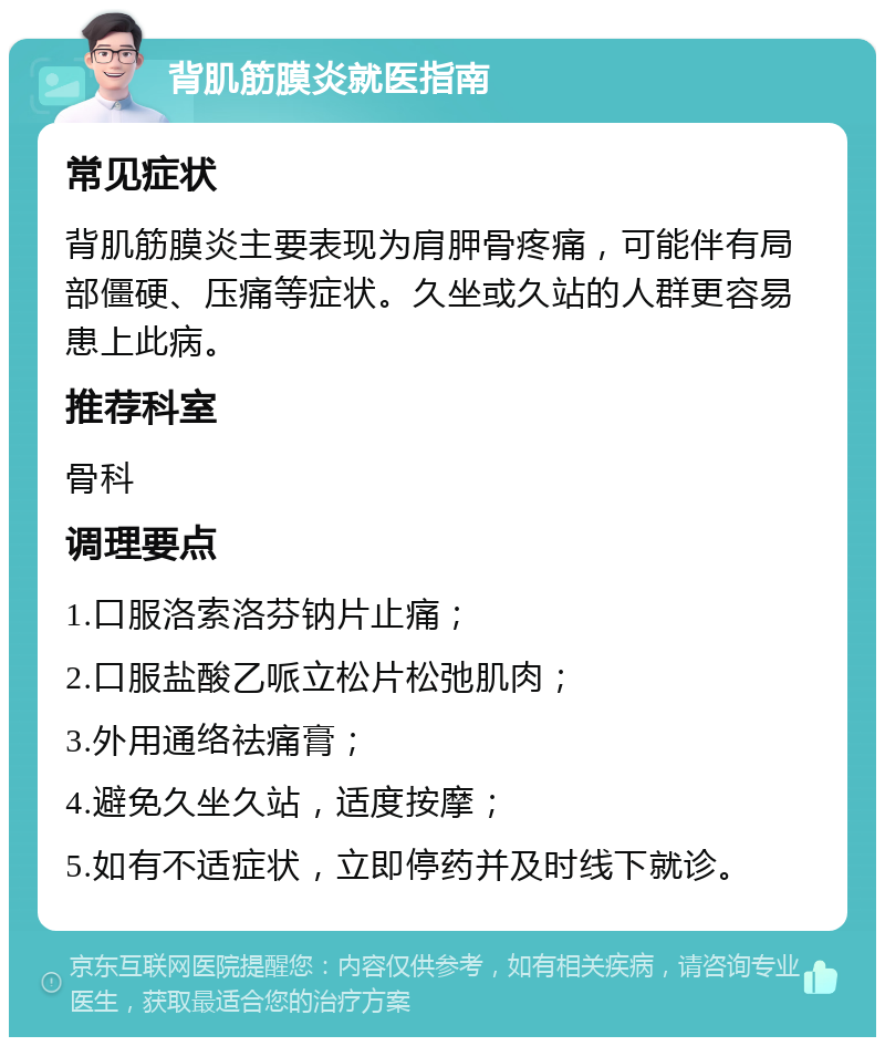 背肌筋膜炎就医指南 常见症状 背肌筋膜炎主要表现为肩胛骨疼痛，可能伴有局部僵硬、压痛等症状。久坐或久站的人群更容易患上此病。 推荐科室 骨科 调理要点 1.口服洛索洛芬钠片止痛； 2.口服盐酸乙哌立松片松弛肌肉； 3.外用通络祛痛膏； 4.避免久坐久站，适度按摩； 5.如有不适症状，立即停药并及时线下就诊。