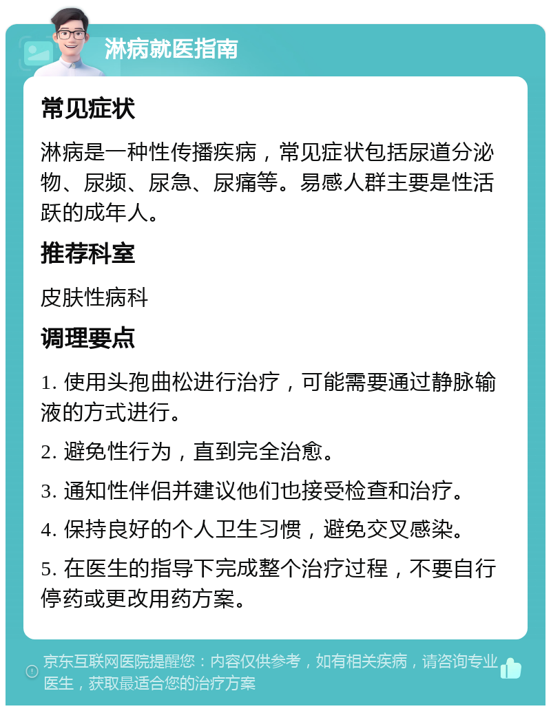 淋病就医指南 常见症状 淋病是一种性传播疾病，常见症状包括尿道分泌物、尿频、尿急、尿痛等。易感人群主要是性活跃的成年人。 推荐科室 皮肤性病科 调理要点 1. 使用头孢曲松进行治疗，可能需要通过静脉输液的方式进行。 2. 避免性行为，直到完全治愈。 3. 通知性伴侣并建议他们也接受检查和治疗。 4. 保持良好的个人卫生习惯，避免交叉感染。 5. 在医生的指导下完成整个治疗过程，不要自行停药或更改用药方案。