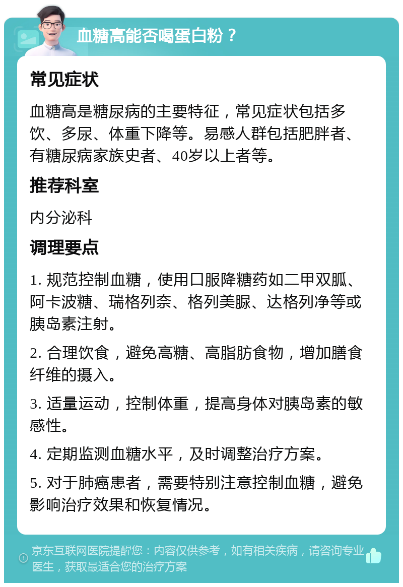 血糖高能否喝蛋白粉？ 常见症状 血糖高是糖尿病的主要特征，常见症状包括多饮、多尿、体重下降等。易感人群包括肥胖者、有糖尿病家族史者、40岁以上者等。 推荐科室 内分泌科 调理要点 1. 规范控制血糖，使用口服降糖药如二甲双胍、阿卡波糖、瑞格列奈、格列美脲、达格列净等或胰岛素注射。 2. 合理饮食，避免高糖、高脂肪食物，增加膳食纤维的摄入。 3. 适量运动，控制体重，提高身体对胰岛素的敏感性。 4. 定期监测血糖水平，及时调整治疗方案。 5. 对于肺癌患者，需要特别注意控制血糖，避免影响治疗效果和恢复情况。