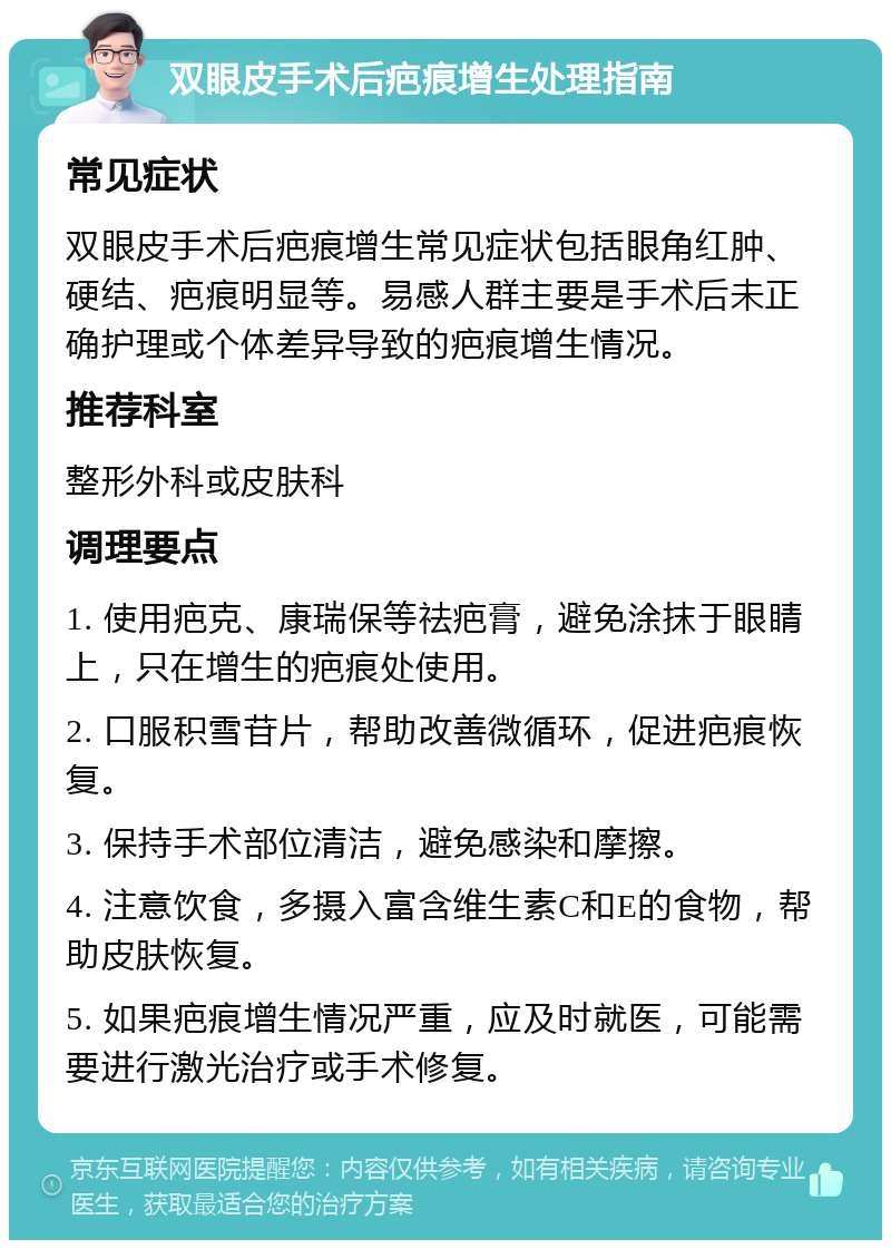 双眼皮手术后疤痕增生处理指南 常见症状 双眼皮手术后疤痕增生常见症状包括眼角红肿、硬结、疤痕明显等。易感人群主要是手术后未正确护理或个体差异导致的疤痕增生情况。 推荐科室 整形外科或皮肤科 调理要点 1. 使用疤克、康瑞保等祛疤膏，避免涂抹于眼睛上，只在增生的疤痕处使用。 2. 口服积雪苷片，帮助改善微循环，促进疤痕恢复。 3. 保持手术部位清洁，避免感染和摩擦。 4. 注意饮食，多摄入富含维生素C和E的食物，帮助皮肤恢复。 5. 如果疤痕增生情况严重，应及时就医，可能需要进行激光治疗或手术修复。