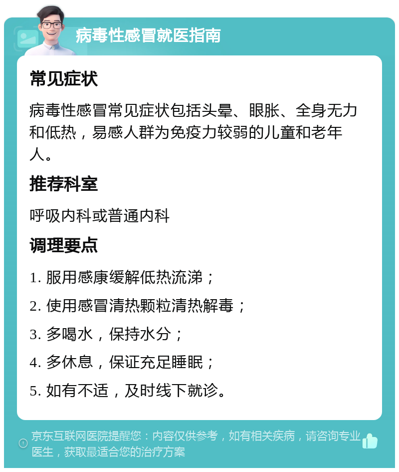 病毒性感冒就医指南 常见症状 病毒性感冒常见症状包括头晕、眼胀、全身无力和低热，易感人群为免疫力较弱的儿童和老年人。 推荐科室 呼吸内科或普通内科 调理要点 1. 服用感康缓解低热流涕； 2. 使用感冒清热颗粒清热解毒； 3. 多喝水，保持水分； 4. 多休息，保证充足睡眠； 5. 如有不适，及时线下就诊。