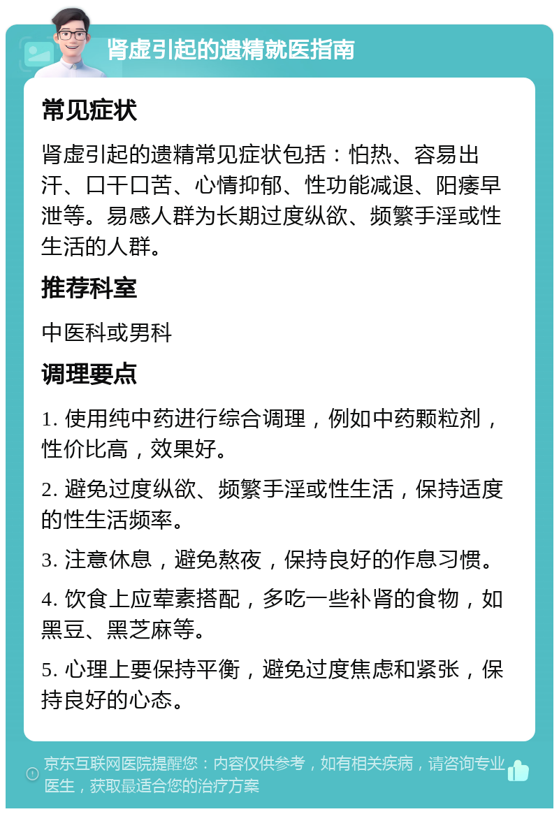 肾虚引起的遗精就医指南 常见症状 肾虚引起的遗精常见症状包括：怕热、容易出汗、口干口苦、心情抑郁、性功能减退、阳痿早泄等。易感人群为长期过度纵欲、频繁手淫或性生活的人群。 推荐科室 中医科或男科 调理要点 1. 使用纯中药进行综合调理，例如中药颗粒剂，性价比高，效果好。 2. 避免过度纵欲、频繁手淫或性生活，保持适度的性生活频率。 3. 注意休息，避免熬夜，保持良好的作息习惯。 4. 饮食上应荤素搭配，多吃一些补肾的食物，如黑豆、黑芝麻等。 5. 心理上要保持平衡，避免过度焦虑和紧张，保持良好的心态。