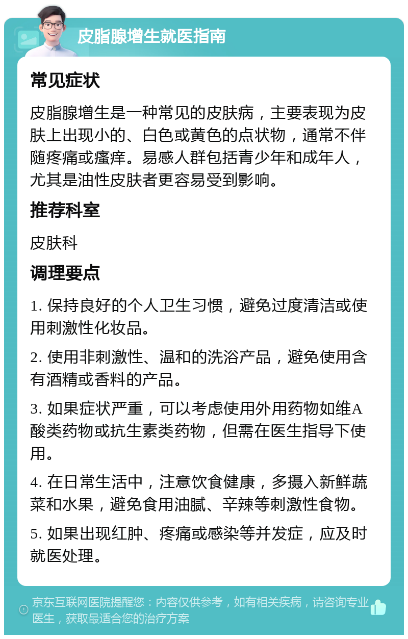 皮脂腺增生就医指南 常见症状 皮脂腺增生是一种常见的皮肤病，主要表现为皮肤上出现小的、白色或黄色的点状物，通常不伴随疼痛或瘙痒。易感人群包括青少年和成年人，尤其是油性皮肤者更容易受到影响。 推荐科室 皮肤科 调理要点 1. 保持良好的个人卫生习惯，避免过度清洁或使用刺激性化妆品。 2. 使用非刺激性、温和的洗浴产品，避免使用含有酒精或香料的产品。 3. 如果症状严重，可以考虑使用外用药物如维A酸类药物或抗生素类药物，但需在医生指导下使用。 4. 在日常生活中，注意饮食健康，多摄入新鲜蔬菜和水果，避免食用油腻、辛辣等刺激性食物。 5. 如果出现红肿、疼痛或感染等并发症，应及时就医处理。